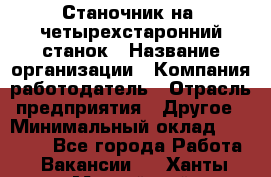 Станочник на "четырехстаронний"станок › Название организации ­ Компания-работодатель › Отрасль предприятия ­ Другое › Минимальный оклад ­ 15 000 - Все города Работа » Вакансии   . Ханты-Мансийский,Нефтеюганск г.